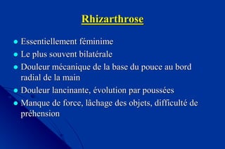RhizarthroseRhizarthrose
 EssentiellementEssentiellement ffééminimeminime
 Le plus souvent bilatLe plus souvent bilatééralerale
 Douleur mDouleur méécanique de la base du pouce au bordcanique de la base du pouce au bord
radial de la mainradial de la main
 Douleur lancinante,Douleur lancinante, éévolution par poussvolution par poussééeses
 Manque de force, lâchage des objets, difficultManque de force, lâchage des objets, difficultéé dede
prprééhensionhension
 