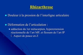 RhizarthroseRhizarthrose
 DouleurDouleur àà la pression de lla pression de l’’interligneinterligne articulairearticulaire
 DDééformation de lformation de l’’articulation :articulation :
adduction du 1er madduction du 1er méétacarpien,tacarpien, hyperextensionhyperextension
rrééactionnelle de lactionnelle de l’’art MP, etart MP, et flessumflessum de lde l’’art IPart IP
 Aspect de pouce en ZAspect de pouce en Z
 