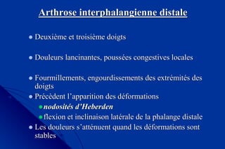 ArthroseArthrose interphalangienneinterphalangienne distaledistale
DeuxiDeuxièème et troisime et troisièème doigtsme doigts
Douleurs lancinantes, poussDouleurs lancinantes, pousséées congestives localeses congestives locales
Fourmillements, engourdissements des extrFourmillements, engourdissements des extréémitmitéés dess des
doigtsdoigts
PrPrééccèèdent ldent l’’apparition des dapparition des dééformationsformations
nodositnodositéés ds d’’HeberdenHeberden
flexion et inclinaison latflexion et inclinaison latéérale de la phalange distalerale de la phalange distale
Les douleurs sLes douleurs s’’attattéénuent quand les dnuent quand les dééformations sontformations sont
stablesstables
 