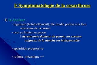 I/ Symptomatologie de la coxarthroseI/ Symptomatologie de la coxarthrose
-1)1) la douleurla douleur
- inguinale (habituellement) elle irradie parfois à la faceinguinale (habituellement) elle irradie parfois à la face
antérieure de la cuisseantérieure de la cuisse
- peut se limiter au genou- peut se limiter au genou
 devant toute douleur du genou, un examendevant toute douleur du genou, un examen
soigneux de la hanche est indispensablesoigneux de la hanche est indispensable
- apparition progressiveapparition progressive
- rythme mécanique ++rythme mécanique ++
 