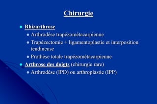 ChirurgieChirurgie
 RhizarthroseRhizarthrose
ArthrodArthrodèèsese traptrapéézomzoméétacarpiennetacarpienne
TrapTrapéézectomiezectomie ++ ligamentoplastieligamentoplastie et interpositionet interposition
tendineusetendineuse
ProthProthèèse totalese totale traptrapéézomzoméétacarpiennetacarpienne
 Arthrose des doigtsArthrose des doigts (chirurgie rare)(chirurgie rare)
ArthrodArthrodèèse (IPD) ou arthroplastie (IPP)se (IPD) ou arthroplastie (IPP)
 