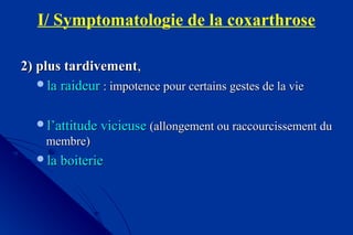 I/ Symptomatologie de la coxarthrose
2) plus tardivement2) plus tardivement,,
la raideurla raideur : impotence pour certains gestes de la vie: impotence pour certains gestes de la vie
l’attitude vicieusel’attitude vicieuse (allongement ou raccourcissement du(allongement ou raccourcissement du
membre)membre)
la boiteriela boiterie
 