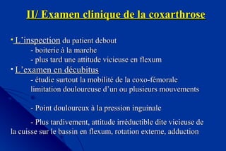 II/ Examen clinique de la coxarthroseII/ Examen clinique de la coxarthrose
• L’inspectionL’inspection du patient deboutdu patient debout
- boiterie à la marche- boiterie à la marche
- plus tard une attitude vicieuse en flexum- plus tard une attitude vicieuse en flexum
• L’examen en décubitusL’examen en décubitus
- étudie surtout la mobilité de la coxo-fémorale- étudie surtout la mobilité de la coxo-fémorale
limitation douloureuse d’un ou plusieurs mouvementslimitation douloureuse d’un ou plusieurs mouvements
- Point douloureux à la pression inguinale- Point douloureux à la pression inguinale
- Plus tardivement, attitude irréductible dite vicieuse de- Plus tardivement, attitude irréductible dite vicieuse de
la cuisse sur le bassin en flexum, rotation externe, adductionla cuisse sur le bassin en flexum, rotation externe, adduction
 