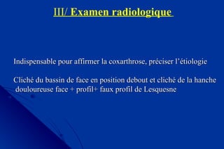 III/ Examen radiologique
Indispensable pour affirmer la coxarthrose, préciser l’étiologieIndispensable pour affirmer la coxarthrose, préciser l’étiologie
Cliché du bassin de face en position debout et cliché de la hancheCliché du bassin de face en position debout et cliché de la hanche
douloureuse face + profil+ faux profil de Lesquesnedouloureuse face + profil+ faux profil de Lesquesne
 