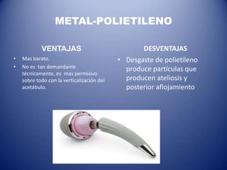METAL-POLIETILENO
VENTAJAS
•
•

Mas barato.
No es tan demandante
técnicamente, es mas permisivo
sobre todo con la verticalización del
acetábulo.

DESVENTAJAS
• Desgaste de polietileno
produce partículas que
producen ateliosis y
posterior aflojamiento

 
