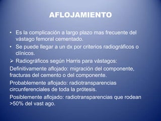 AFLOJAMIENTO
• Es la complicación a largo plazo mas frecuente del
vástago femoral cementado.
• Se puede llegar a un dx por criterios radiográficos o
clínicos.
 Radiográficos según Harris para vástagos:
Definitivamente aflojado: migración del componente,
fracturas del cemento o del componente.
Probablemente aflojado: radiotransparencias
circunferenciales de toda la prótesis.
Posiblemente aflojado: radiotransparencias que rodean
>50% del vast ago.

 