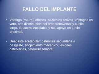 FALLO DEL IMPLANTE
• Vástago (rotura): obesos, pacientes activos, vástagos en
varo, con disminución del área transversal y cuello
largo, de acero inoxidable y mal apoyo en tercio
proximal.

• Desgaste acetabular: osteolisis secundaria a
desgaste, aflojamiento mecánico, lesiones
osteoliticas, osteolisis femoral.

 