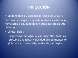 INFECCIÓN
• Epidemiologia y patogenia: riesgo de .3-1.3%.
Factores de riesgo: cirugía de revisión, cicatrización,
hematoma o exudado de la herida quirúrgica, AR,
diabetes.
• Clínica: dolor.
• Diagnostico: radiografía, gammagrafía, analítica
(proteína C reactiva, velocidad de sedimentación
globular), artrocentesis, anatomía patológica.

 