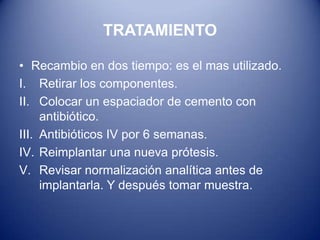 TRATAMIENTO
• Recambio en dos tiempo: es el mas utilizado.
I. Retirar los componentes.
II. Colocar un espaciador de cemento con
antibiótico.
III. Antibióticos IV por 6 semanas.
IV. Reimplantar una nueva prótesis.
V. Revisar normalización analítica antes de
implantarla. Y después tomar muestra.

 