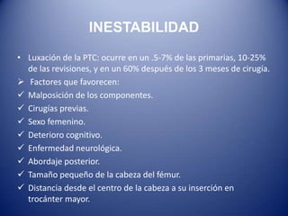 INESTABILIDAD
• Luxación de la PTC: ocurre en un .5-7% de las primarias, 10-25%
de las revisiones, y en un 60% después de los 3 meses de cirugía.
 Factores que favorecen:
 Malposición de los componentes.
 Cirugías previas.
 Sexo femenino.
 Deterioro cognitivo.
 Enfermedad neurológica.
 Abordaje posterior.
 Tamaño pequeño de la cabeza del fémur.
 Distancia desde el centro de la cabeza a su inserción en
trocánter mayor.

 