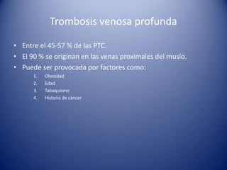 Trombosis venosa profunda
• Entre el 45-57 % de las PTC.
• El 90 % se originan en las venas proximales del muslo.
• Puede ser provocada por factores como:
1.
2.
3.
4.

Obesidad
Edad
Tabaquismo
Historia de cáncer

 