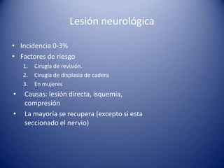 Lesión neurológica
• Incidencia 0-3%
• Factores de riesgo
1.
2.
3.

•
•

Cirugía de revisión.
Cirugía de displasia de cadera
En mujeres

Causas: lesión directa, isquemia,
compresión
La mayoría se recupera (excepto si esta
seccionado el nervio)

 