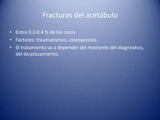 Fracturas del acetábulo
• Entre 0.2-0.4 % de los casos
• Factores: traumatismos, osteoporosis.
• El tratamiento va a depender del momento del diagnostico,
del desplazamiento,

 