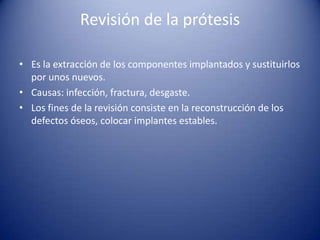 Revisión de la prótesis
• Es la extracción de los componentes implantados y sustituirlos
por unos nuevos.
• Causas: infección, fractura, desgaste.
• Los fines de la revisión consiste en la reconstrucción de los
defectos óseos, colocar implantes estables.

 