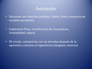 Evaluación
• Descartar una infección protésica. (dolor, fiebre, presencia de
exudado purulento).
• Exploración física. (insuficiencia de musculatura,
inestabilidad, cojera).
• RX simple, compararlas con las tomadas después de la
operación y durante el seguimiento (desgaste, lesiones)

 