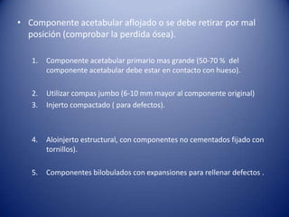 • Componente acetabular aflojado o se debe retirar por mal
posición (comprobar la perdida ósea).
1.

Componente acetabular primario mas grande (50-70 % del
componente acetabular debe estar en contacto con hueso).

2.
3.

Utilizar compas jumbo (6-10 mm mayor al componente original)
Injerto compactado ( para defectos).

4.

Aloinjerto estructural, con componentes no cementados fijado con
tornillos).

5.

Componentes bilobulados con expansiones para rellenar defectos .

 