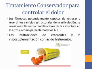 Tratamiento Conservador para
controlar el dolor
• Los fármacos potencialmente capaces de retrasar o
revertir los cambios estructurales de la articulación, se
consideran fármacos modificadores de la estructura en
la artrosis como paracetamol y los AINE.
• Las infiltraciones de esteroides y la
viscosuplementación con ácido hialurónico.
 