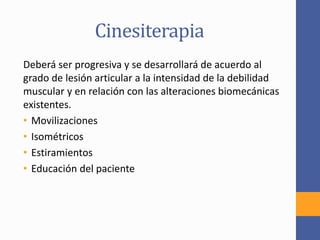 Cinesiterapia
Deberá ser progresiva y se desarrollará de acuerdo al
grado de lesión articular a la intensidad de la debilidad
muscular y en relación con las alteraciones biomecánicas
existentes.
• Movilizaciones
• Isométricos
• Estiramientos
• Educación del paciente
 