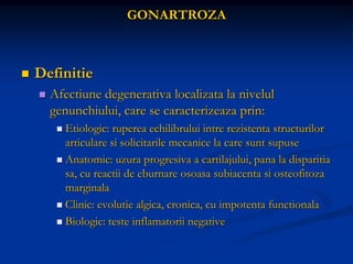 GONARTROZA
 Definitie
 Afectiune degenerativa localizata la nivelul
genunchiului, care se caracterizeaza prin:
 Etiologic: ruperea echilibrului intre rezistenta structurilor
articulare si solicitarile mecanice la care sunt supuse
 Anatomic: uzura progresiva a cartilajului, pana la disparitia
sa, cu reactii de eburnare osoasa subiacenta si osteofitoza
marginala
 Clinic: evolutie algica, cronica, cu impotenta functionala
 Biologic: teste inflamatorii negative
 