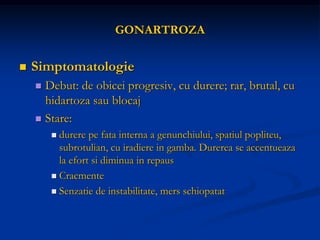 GONARTROZA
 Simptomatologie
 Debut: de obicei progresiv, cu durere; rar, brutal, cu
hidartoza sau blocaj
 Stare:
 durere pe fata interna a genunchiului, spatiul popliteu,
subrotulian, cu iradiere in gamba. Durerea se accentueaza
la efort si diminua in repaus
 Cracmente
 Senzatie de instabilitate, mers schiopatat
 