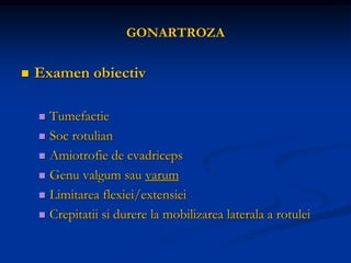 GONARTROZA
 Examen obiectiv
 Tumefactie
 Soc rotulian
 Amiotrofie de cvadriceps
 Genu valgum sau varum
 Limitarea flexiei/extensiei
 Crepitatii si durere la mobilizarea laterala a rotulei
 