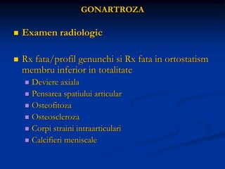 GONARTROZA
 Examen radiologic
 Rx fata/profil genunchi si Rx fata in ortostatism
membru inferior in totalitate
 Deviere axiala
 Pensarea spatiului articular
 Osteofitoza
 Osteoscleroza
 Corpi straini intraarticulari
 Calcifieri meniscale
 