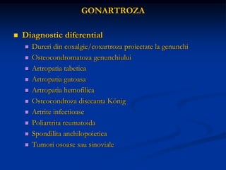 GONARTROZA
 Diagnostic diferential
 Dureri din coxalgie/coxartroza proiectate la genunchi
 Osteocondromatoza genunchiului
 Artropatia tabetica
 Artropatia gutoasa
 Artropatia hemofilica
 Osteocondroza disecanta König
 Artrite infectioase
 Poliartrita reumatoida
 Spondilita anchilopoietica
 Tumori osoase sau sinoviale
 