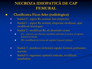 NECROZA IDIOPATICĂ DE CAP
FEMURAL
 Clasificarea Ficat-Arlet (radiologica)
 Stadiul 0 : aspect Rx normal, fara simptome
 Stadiul 1 : aspect Rx normal, simptome moderate, apar
modificari histologice
 Stadiul 2 : modificari Rx ale densitatii osoase
 2A : scleroza sau chisturi, interliniu articular si contur al capului
femural normale
 2B : modificari de forma ale capului femural (turtire)
 Stadiul 3 : pierderea sfericitatii capului femural, prabusirea
acestuia
 Stadiul 4 : ingustarea spatiului articular, modificari
acetabulare
 