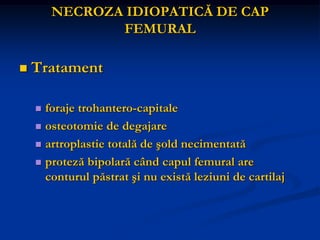 NECROZA IDIOPATICĂ DE CAP
FEMURAL
 Tratament
 foraje trohantero-capitale
 osteotomie de degajare
 artroplastie totală de şold necimentată
 proteză bipolară când capul femural are
conturul păstrat şi nu există leziuni de cartilaj
 