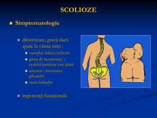 SCOLIOZE
 Simptomatologie
 diformitate, gravă dacă
apare la vârste mici :
 omoplat ridicat/coborât
 gibus de hemitorace ;
cealaltă jumătate este plată
 anterior : inversarea
gibusului
 stern înfundat
 impotenţă funcţională
 