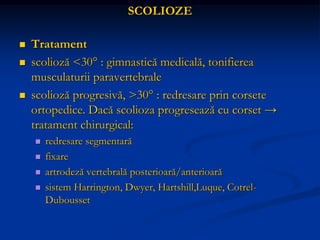 SCOLIOZE
 Tratament
 scolioză <30° : gimnastică medicală, tonifierea
musculaturii paravertebrale
 scolioză progresivă, >30° : redresare prin corsete
ortopedice. Dacă scolioza progresează cu corset →
tratament chirurgical:
 redresare segmentară
 fixare
 artrodeză vertebrală posterioară/anterioară
 sistem Harrington, Dwyer, Hartshill,Luque, Cotrel-
Dubousset
 