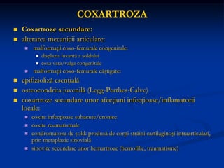 COXARTROZA
 Coxartroze secundare:
 alterarea mecanicii articulare:
 malformaţii coxo-femurale congenitale:
 displazia luxantă a şoldului
 coxa vara/valga congenitale
 malformaţii coxo-femurale câştigate:
 epifizioliză esenţială
 osteocondrita juvenilă (Legg-Perthes-Calve)
 coxartroze secundare unor afecţiuni infecţioase/inflamatorii
locale:
 coxite infecţioase subacute/cronice
 coxite reumatismale
 condromatoza de şold: produsă de corpi străini cartilaginoşi intraarticulari,
prin metaplazie sinovială
 sinovite secundare unor hemartroze (hemofilie, traumatisme)
 