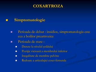 COXARTROZA
 Simptomatologie
 Perioada de debut : insidios, simptomatologia este
cea a bolilor preartrozice
 Perioada de stare :
 Durere la nivelul şoldului
 Poziţie vicioasă a membrului inferior
 Inegalitate de membre pelvine
 Redoare a articulaţiei coxo-femurale
 