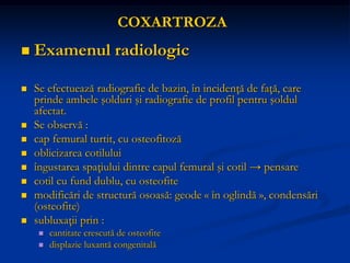 COXARTROZA
 Examenul radiologic
 Se efectuează radiografie de bazin, în incidenţă de faţă, care
prinde ambele şolduri şi radiografie de profil pentru şoldul
afectat.
 Se observă :
 cap femural turtit, cu osteofitoză
 oblicizarea cotilului
 îngustarea spaţiului dintre capul femural şi cotil → pensare
 cotil cu fund dublu, cu osteofite
 modificări de structură osoasă: geode « în oglindă », condensări
(osteofite)
 subluxaţii prin :
 cantitate crescută de osteofite
 displazie luxantă congenitală
 