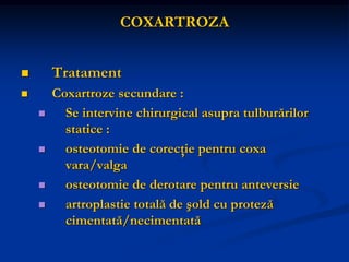 COXARTROZA
 Tratament
 Coxartroze secundare :
 Se intervine chirurgical asupra tulburărilor
statice :
 osteotomie de corecţie pentru coxa
vara/valga
 osteotomie de derotare pentru anteversie
 artroplastie totală de şold cu proteză
cimentată/necimentată
 