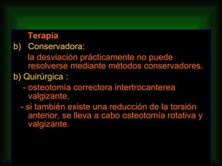 Terapia Conservadora: la desviación prácticamente no puede resolverse mediante métodos conservadores. b) Quirúrgica : - osteotomía correctora intertrocanterea valgizante, - si también existe una reducción de la torsión anterior, se lleva a cabo osteotomía rotativa y valgizante. 
