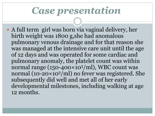 Case presentation 
 A full term girl was born via vaginal delivery, her 
birth weight was 1800 g,she had anomalous 
pulmonary venous drainage and for that reason she 
was managed at the intensive care unit until the age 
of 12 days and was operated for some cardiac and 
pulmonary anomaly, the platelet count was within 
normal range (150-400×103/ml), WBC count was 
normal (10-20×103/ml) no fever was registered. She 
subsequently did well and met all of her early 
developmental milestones, including walking at age 
12 months. 
 