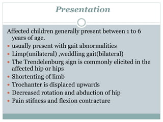 Presentation 
Affected children generally present between 1 to 6 
years of age. 
 usually present with gait abnormalities 
 Limp(unilateral) ,weddling gait(bilateral) 
 The Trendelenburg sign is commonly elicited in the 
affected hip or hips 
 Shortenting of limb 
 Trochanter is displaced upwards 
 Decreased rotation and abduction of hip 
 Pain stifness and flexion contracture 
 