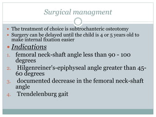 Surgical managment 
 The treatment of choice is subtrochanteric osteotomy 
 Surgery can be delayed until the child is 4 or 5 years old to 
make internal fixation easier 
 Indications 
1. femoral neck-shaft angle less than 90 - 100 
degrees 
2. Hilgenreiner's-epiphyseal angle greater than 45- 
60 degrees 
3. documented decrease in the femoral neck-shaft 
angle 
4. Trendelenburg gait 
 