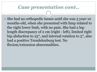 Case presentation cont.. 
 She had no orthopedic issues until she was 3 year-10 
months-old, when she presented with limp related to 
the right lower limb, with no pain. She had a leg-length 
discrepancy of 2 cm (right - left), limited right 
hip abduction to 25°, and internal rotation to 5°, also 
had a positive Trendelenburg test. No 
flexion/extension abnormalities. 
 