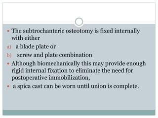  The subtrochanteric osteotomy is fixed internally 
with either 
a) a blade plate or 
b) screw and plate combination 
 Although biomechanically this may provide enough 
rigid internal fixation to eliminate the need for 
postoperative immobilization, 
 a spica cast can be worn until union is complete. 
 