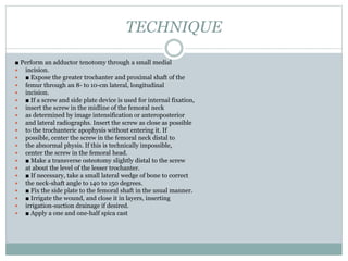 TECHNIQUE 
■ Perform an adductor tenotomy through a small medial 
 incision. 
 ■ Expose the greater trochanter and proximal shaft of the 
 femur through an 8- to 10-cm lateral, longitudinal 
 incision. 
 ■ If a screw and side plate device is used for internal fixation, 
 insert the screw in the midline of the femoral neck 
 as determined by image intensification or anteroposterior 
 and lateral radiographs. Insert the screw as close as possible 
 to the trochanteric apophysis without entering it. If 
 possible, center the screw in the femoral neck distal to 
 the abnormal physis. If this is technically impossible, 
 center the screw in the femoral head. 
 ■ Make a transverse osteotomy slightly distal to the screw 
 at about the level of the lesser trochanter. 
 ■ If necessary, take a small lateral wedge of bone to correct 
 the neck-shaft angle to 140 to 150 degrees. 
 ■ Fix the side plate to the femoral shaft in the usual manner. 
 ■ Irrigate the wound, and close it in layers, inserting 
 irrigation-suction drainage if desired. 
 ■ Apply a one and one-half spica cast 
 
