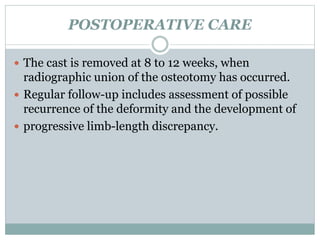 POSTOPERATIVE CARE 
 The cast is removed at 8 to 12 weeks, when 
radiographic union of the osteotomy has occurred. 
 Regular follow-up includes assessment of possible 
recurrence of the deformity and the development of 
 progressive limb-length discrepancy. 
 