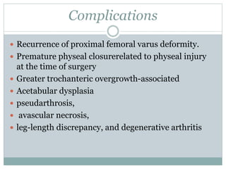 Complications 
 Recurrence of proximal femoral varus deformity. 
 Premature physeal closurerelated to physeal injury 
at the time of surgery 
 Greater trochanteric overgrowth-associated 
 Acetabular dysplasia 
 pseudarthrosis, 
 avascular necrosis, 
 leg-length discrepancy, and degenerative arthritis 
 