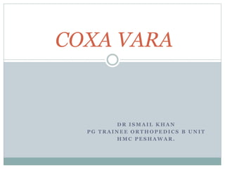COXA VARA 
DR ISMAIL KHAN 
PG TRAINEE ORTHOPEDICS B UNIT 
HMC PESHAWAR. 
 