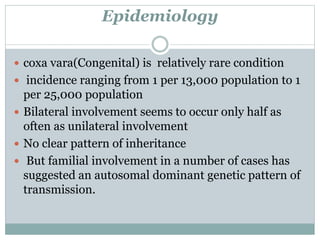 Epidemiology 
 coxa vara(Congenital) is relatively rare condition 
 incidence ranging from 1 per 13,000 population to 1 
per 25,000 population 
 Bilateral involvement seems to occur only half as 
often as unilateral involvement 
 No clear pattern of inheritance 
 But familial involvement in a number of cases has 
suggested an autosomal dominant genetic pattern of 
transmission. 
 