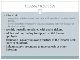 CLASSIFICATION 
 idiopathic : 
 congenital : mild or severe coxa vara, with associated short or bowed 
femor. 
 developmental : progressive, usually appearing between the ages of 
two and six years 
 rachitic : usually associated with active rickets. 
 adolescent : secondary to slipped capital femoral 
epiphysis. 
 traumatic : usually following fracture of the femoral neck 
(rare in children). 
 inflammatory : secondary to tuberculosis or other 
infection. 
 