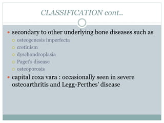 CLASSIFICATION cont.. 
 secondary to other underlying bone diseases such as 
 osteogenesis imperfecta 
 cretinism 
 dyschondroplasia 
 Paget's disease 
 osteoporosis 
 capital coxa vara : occasionally seen in severe 
osteoarthritis and Legg-Perthes' disease 
 