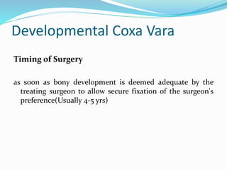Developmental Coxa Vara
Timing of Surgery
as soon as bony development is deemed adequate by the
treating surgeon to allow secure fixation of the surgeon's
preference(Usually 4-5 yrs)
 