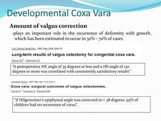 Developmental Coxa Vara
Amount of valgus correction
-plays an important role in the recurrence of deformity with growth,
which has been estimated to occur in 30% - 70% of cases
“A postoperative HE angle of 35 degrees or less and a HS angle of 130
degrees or more was correlated with consistently satisfactory results”
“if Hilgenreiner's epiphyseal angle was corrected to < 38 degrees, 95% of
children had no recurrence of varus”.
 